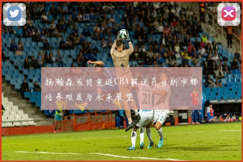 杨瀚森或将重返CBA解说员分析中锋培养难度与未来展望
