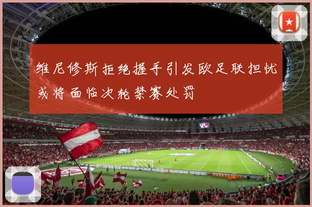 维尼修斯拒绝握手引发欧足联担忧或将面临次轮禁赛处罚