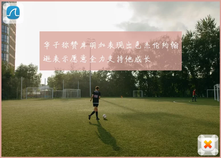 华子称赞库明加表现出色杰伦约翰逊表示愿意全力支持他成长