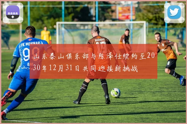 山东泰山俱乐部与陈泽仕续约至2030年12月31日共同迎接新挑战