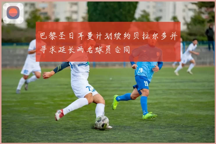 巴黎圣日耳曼计划续约贝拉尔多并寻求延长两名球员合同