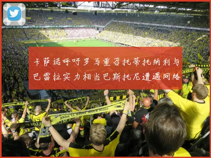 卡萨诺呼吁罗马重召托蒂托纳利与巴雷拉实力相当巴斯托尼遭遇网络暴力