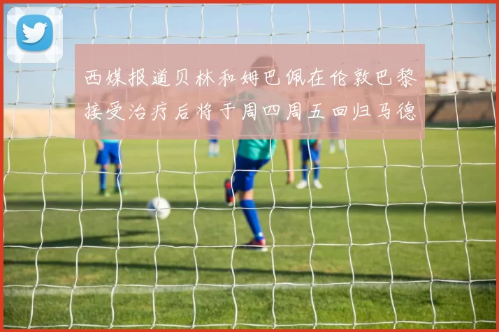 西媒报道贝林和姆巴佩在伦敦巴黎接受治疗后将于周四周五回归马德里