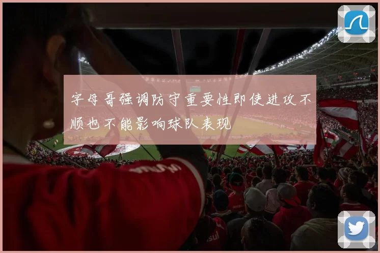 字母哥强调防守重要性即使进攻不顺也不能影响球队表现