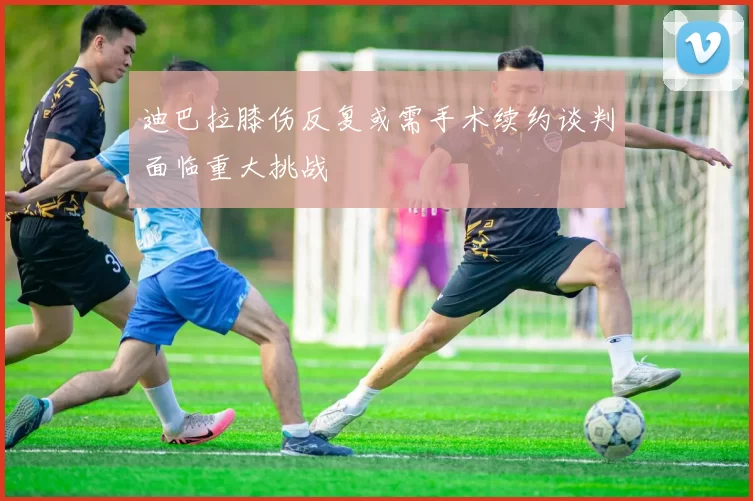 迪巴拉膝伤反复或需手术续约谈判面临重大挑战