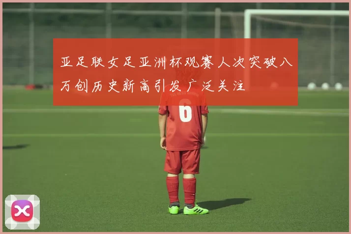 亚足联女足亚洲杯观赛人次突破八万创历史新高引发广泛关注