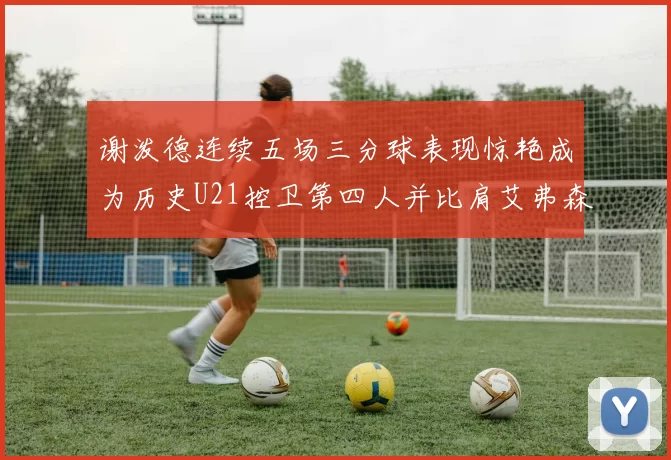 谢泼德连续五场三分球表现惊艳成为历史U21控卫第四人并比肩艾弗森等传奇